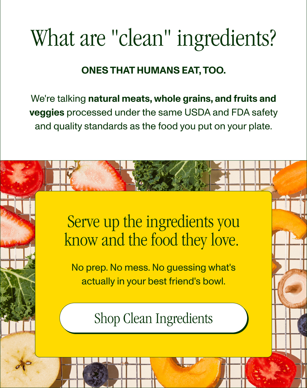 What are “human-grade” ingredients?  Ones that humans eat, too.   We’re talking clean meats, whole grains, and fresh fruits and veggies (AKA the foods you wish you ate more of), gently air dried to retain nutrients. Serve up the ingredients you know and the food they love.   No prep. No mess. No guessing what's actually in your best friend's bowl.  [Shop Clean Ingredients]