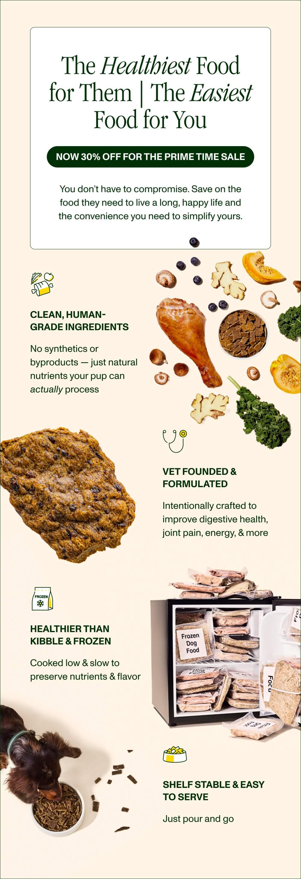 The Healthiest Food for Them ⎸ The Easiest Food for You  Now 30% Off for the Prime Time Sale  You don’t have to compromise. Save on the food they need to live a long, happy life and the convenience you need to simplify yours.   Clean, Human-Grade Ingredients  No synthetics or byproducts — just natural nutrients your pup can actually process  Vet Founded & Formulated  Intentionally crafted to improve digestive health, joint pain, energy, & more   Healthier than Kibble & Frozen Cooked low & slow to preserve nutrients & flavor  Shelf Stable & Easy to Serve Just pour and go