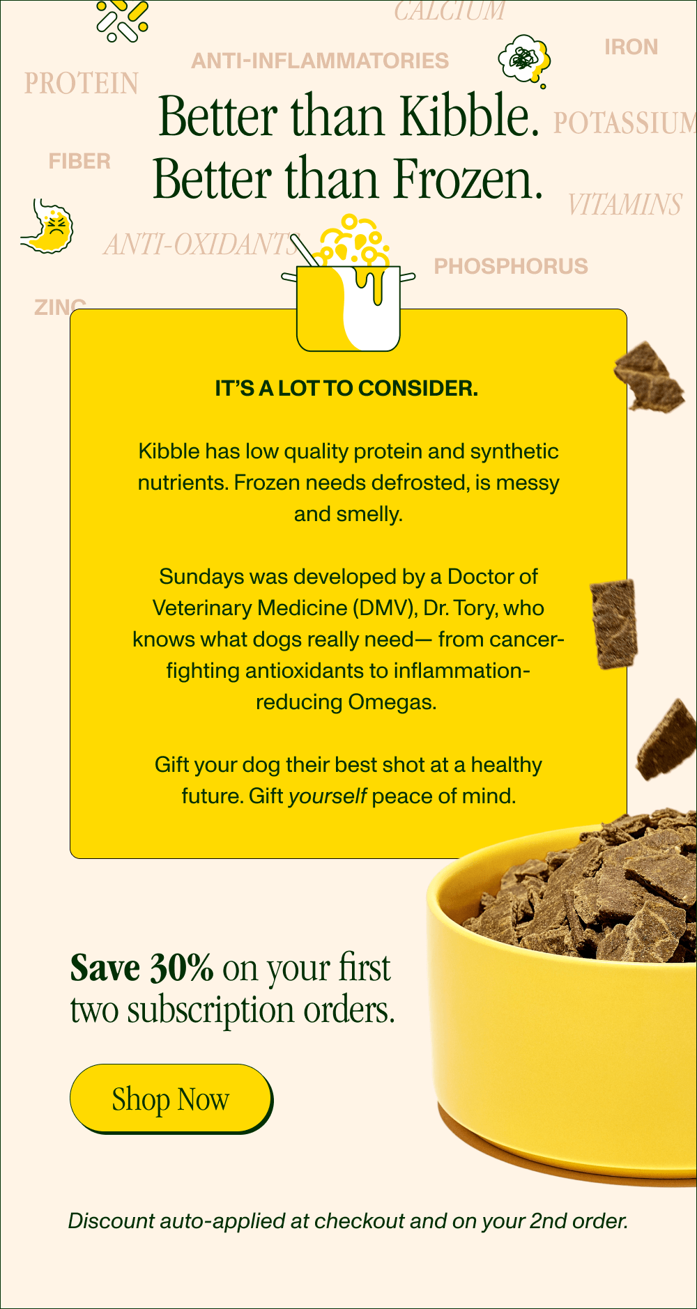 Even Better Than Homecooked. Really.  Protein  Potassium  Vitamins  Phosphorus Anti-Inflammatories Fiber Zinc Iron Anti-Oxidants  Calcium  It’s a lot to consider.   While home-cooked meals promise natural ingredients, they can’t promise optimal nutrients.   A Doctor of Veterinary Medicine (DMV), Dr. Tory knows what dogs really need— from cancer-fighting antioxidants to inflammation-reducing Omegas.   Gift your dog their best shot at a healthy future. Gift yourself peace of mind.   Get 30% off your first two subscription orders! [Shop Now] Discount automatically applied at checkout