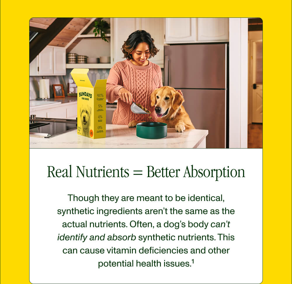 Real Nutrients = Better Absorption  Though they are meant to be identical, synthetic ingredients aren’t the same as the actual nutrients. Often, a dog’s body can’t identify and absorb synthetic nutrients. This can cause vitamin deficiencies and other potential health issues.1