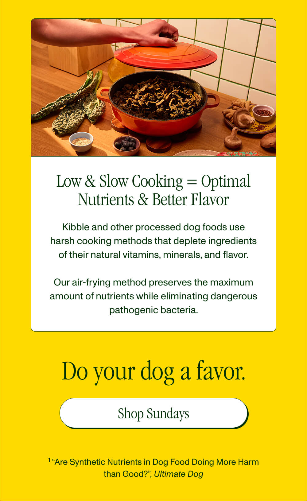 Low & Slow Cooking = Optimal Nutrients & Better Flavor Kibble and other processed dog foods use harsh cooking methods that deplete ingredients of their natural vitamins, minerals, and flavor.  Our air-frying method preserves the maximum amount of nutrients while eliminating dangerous pathogenic bacteria.   Do your dog a favor.  [Shop Sundays]
