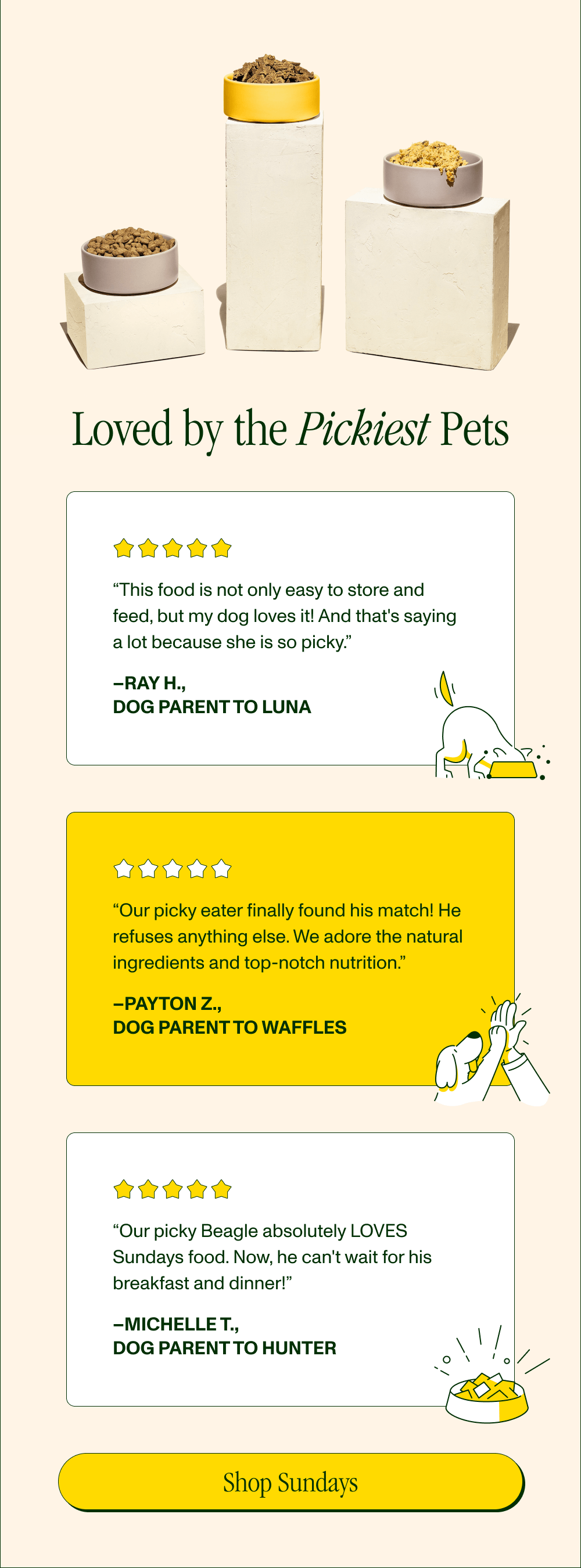 Loved by the Pickiest Pets  “This food is not only easy to store and feed, but my dog loves it! And that's saying a lot because she is so picky.” –Ray H., Dog Parent to Luna  “Our picky eater finally found his match! He refuses anything else. We adore the natural ingredients and top-notch nutrition.” –Payton Z., Dog Parent to Waffles  “Our picky Beagle absolutely LOVES Sundays food. Now, he can't wait for his breakfast and dinner!” –Michelle T., Dog Parent to Hunter  [Shop Sundays]