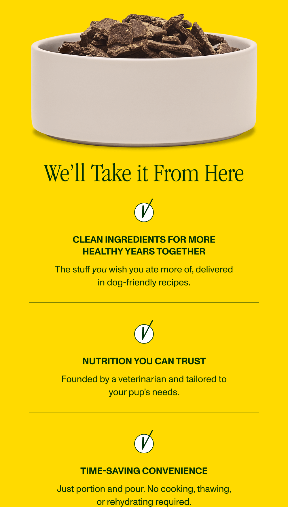 WE’LL TAKE IT FROM HERE  Clean Ingredients for a Longer Life The stuff you wish you ate more of, delivered in dog-friendly recipes  Nutrition You Can Trust  Founded by a veterinarian and tailored for your pup’s needs  Time-Saving Convenience Just portion and pour. No cooking, thawing, or rehydrating required.