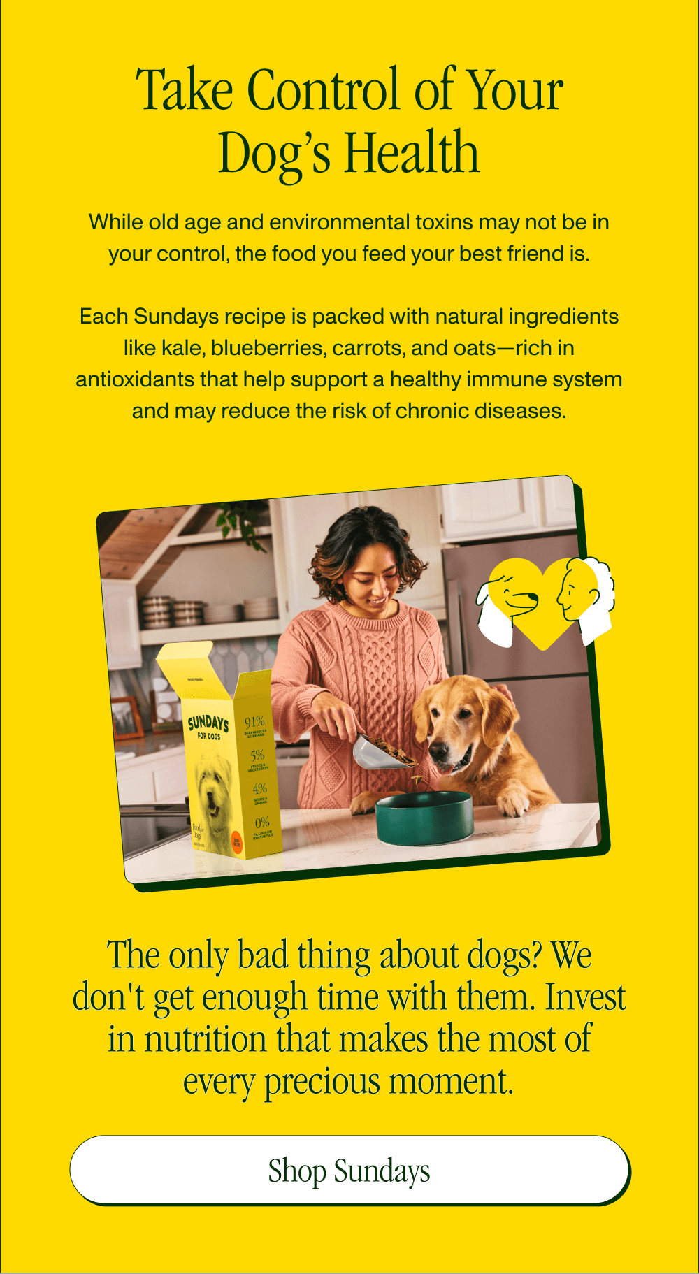 Take Control of Your Dog’s Health  While old age and environmental toxins may not be in your control, the food you feed your best friend is.  Each Sundays recipe is packed with natural ingredients like kale, blueberries, carrots, and oats—rich in antioxidants that help support a healthy immune system and may reduce the risk of chronic diseases. The only bad thing about dogs? We don't get enough time with them. Invest in nutrition that makes the most of every precious moment.  [Shop Sundays]