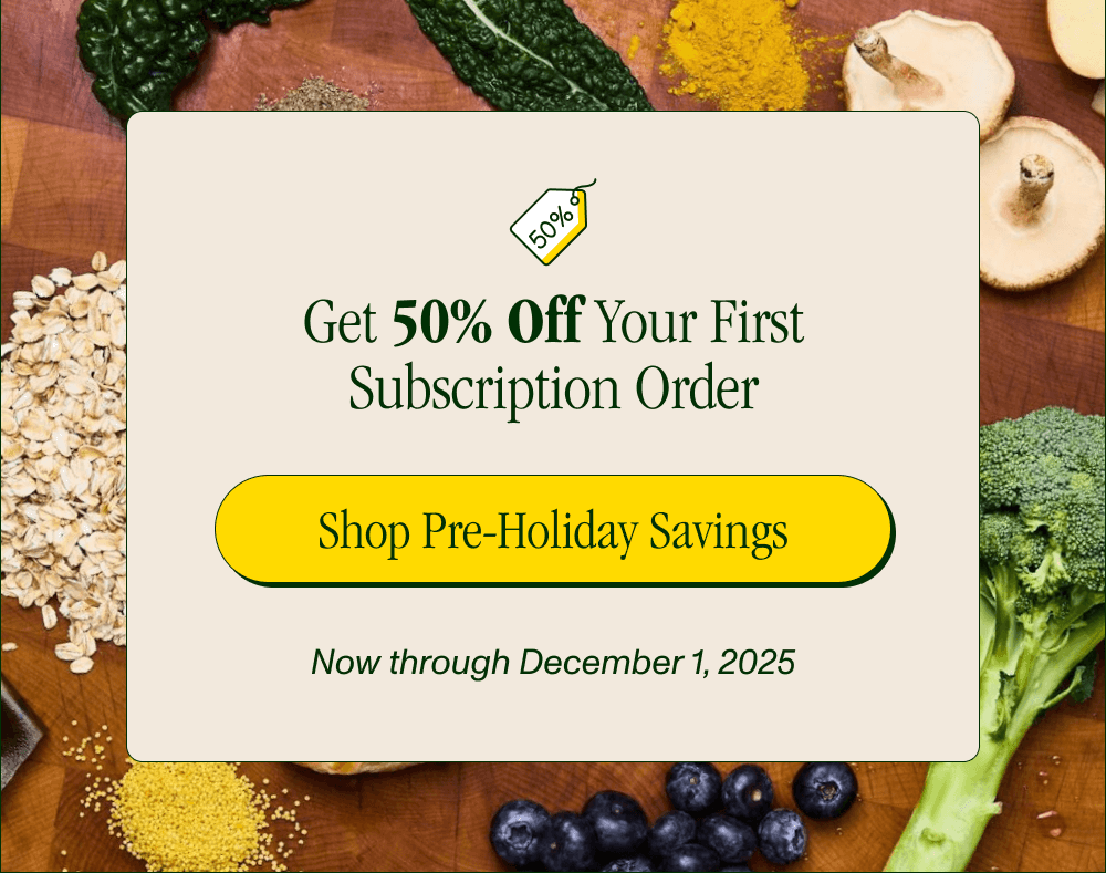 Get 50% Off Your First Subscription Order  Now through December 1, 2025  [Shop Pre-Holiday Savings]