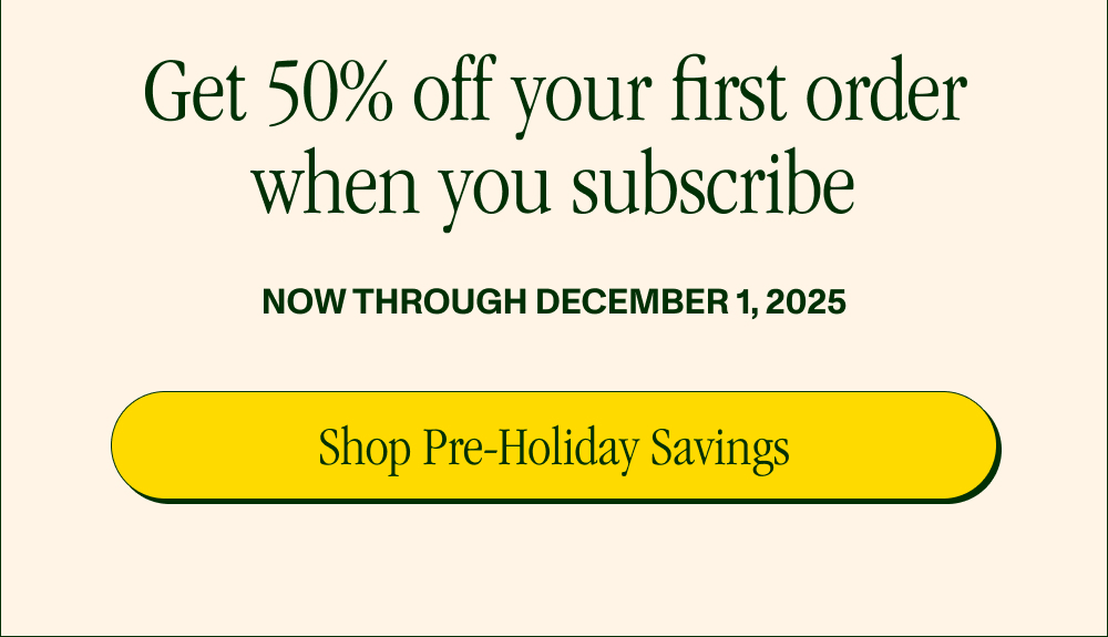 Get 50% off your first order when you subscribe Now through December 1, 2025 Shop Pre-Holiday Savings