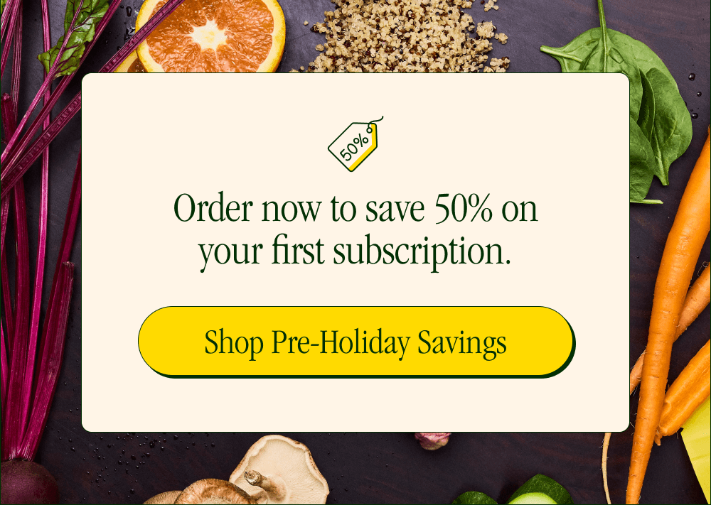 Order now to save 50% on your first subscription. [Shop Pre-Holiday Savings]