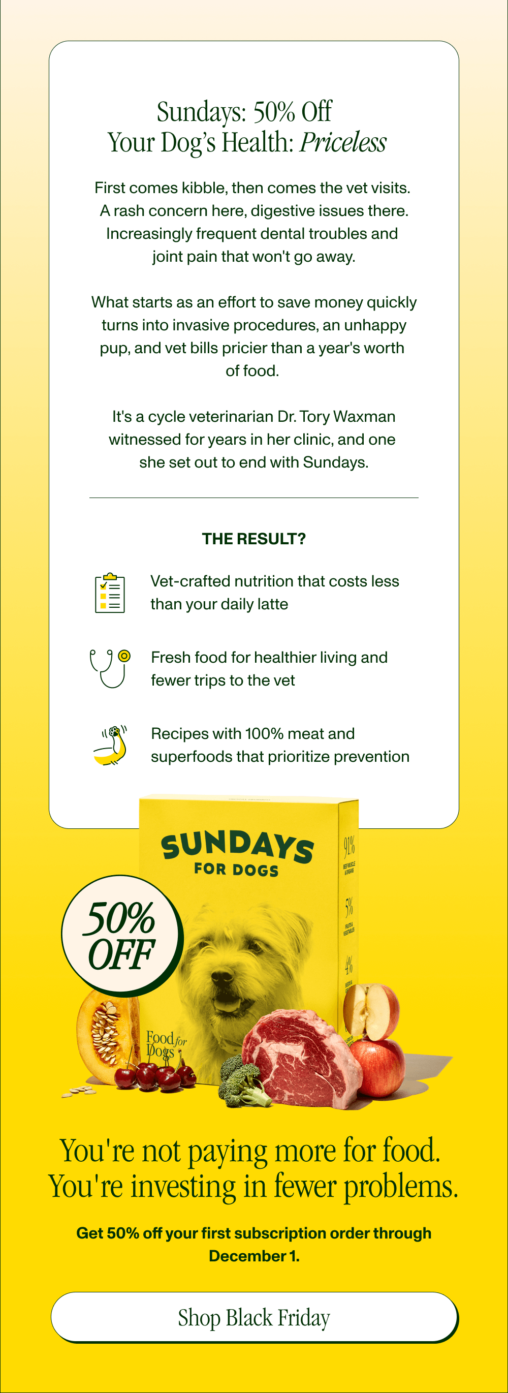 Sundays: 50% Off  Your Dog’s Health: Priceless  First comes kibble, then comes skin issues ($200 visit), digestive problems ($150 visit), dental disease ($800 cleaning), and joint issues ($2,000+ surgery).  Veterinarian Dr. Tory founded Sundays after seeing this cycle repeat for years. Her solution?  Vet-crafted nutrition that costs less than your daily latte Fewer sick visits (according to our dog parents) Prevention instead of treatment (with naturally nutrient-rich ingredients)  You're not paying more for food. You're investing in fewer problems.  Get 50% off your first subscription order through December 1.   [ SHOP BLACK FRIDAY ]