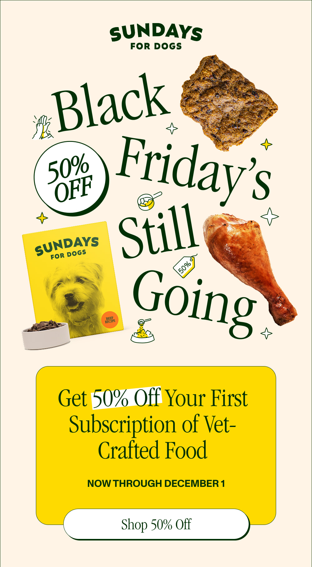 Black Friday’s Still Going  Get 50% Off Your First Subscription of Vet-Founded Food  Now through December 1  [ SHOP 50% OFF ]