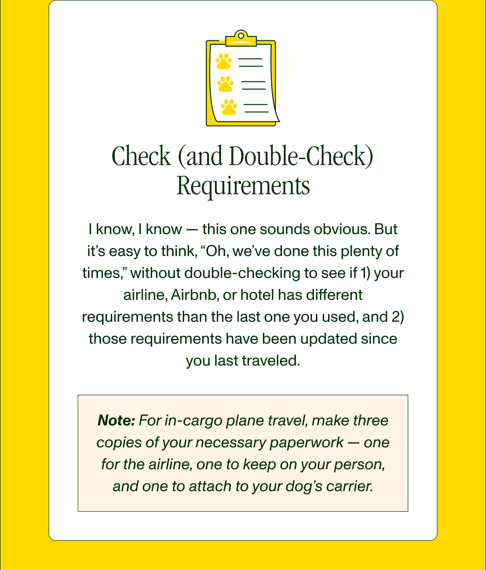 Check (and Doublecheck) Requirements  I know, I know — this one sounds obvious. But it’s easy to think, “Oh, we’ve done this plenty of times,” without double-checking to see if 1) your airline, Airbnb, or hotel has different requirements than the last one you used, and 2) those requirements have been updated since you last traveled.  Note: For in-cargo plane travel, make three copies of your necessary paperwork — one for the airline, one to keep on your person, and one to attach to your dog’s carrier.