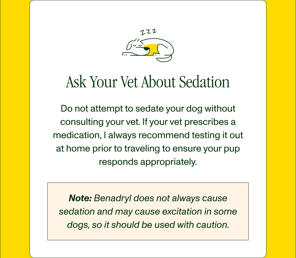 Ask Your Vet About Sedation Do not attempt to sedate your dog without consulting your vet. If your vet prescribes a medication, I always recommend testing it out at home prior to traveling to ensure your pup responds appropriately.  Note: Benadryl does not always cause sedation and may cause excitation in some dogs, so it should be used with caution. 