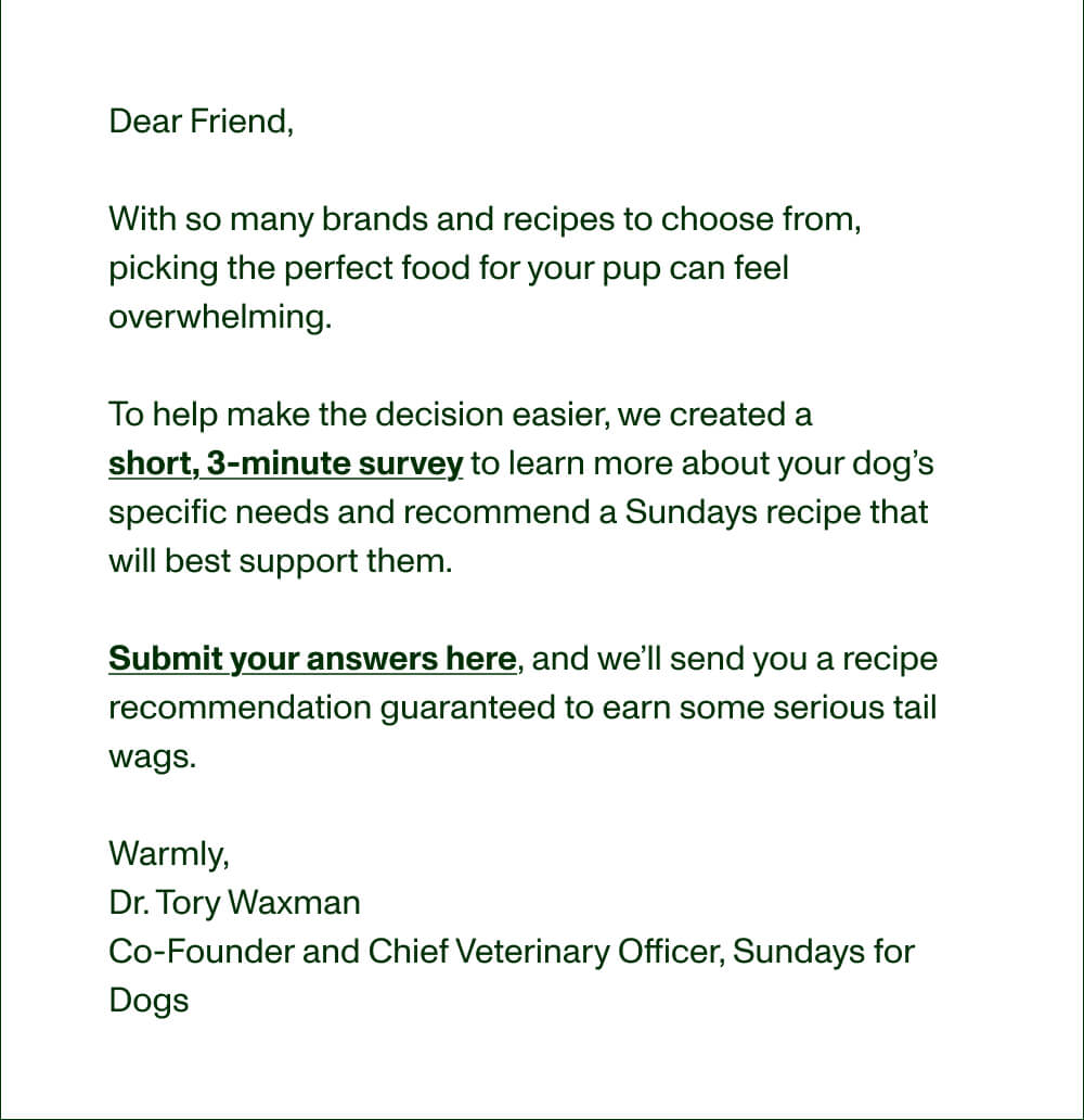 Dear Friend,&nbsp;  With so many brands and recipes to choose from, picking the perfect food for your pup can feel overwhelming.  To help make the decision easier, we created a  short, 3-minute survey to learn more about your dog’s specific needs and recommend a Sundays recipe that will best support them.  Submit your answers here, and we’ll send you a recipe recommendation guaranteed to earn some serious tail wags.&nbsp;  Warmly,&nbsp; Dr. Tory Waxman Co-Founder and Chief Veterinary Officer, Sundays for Dogs