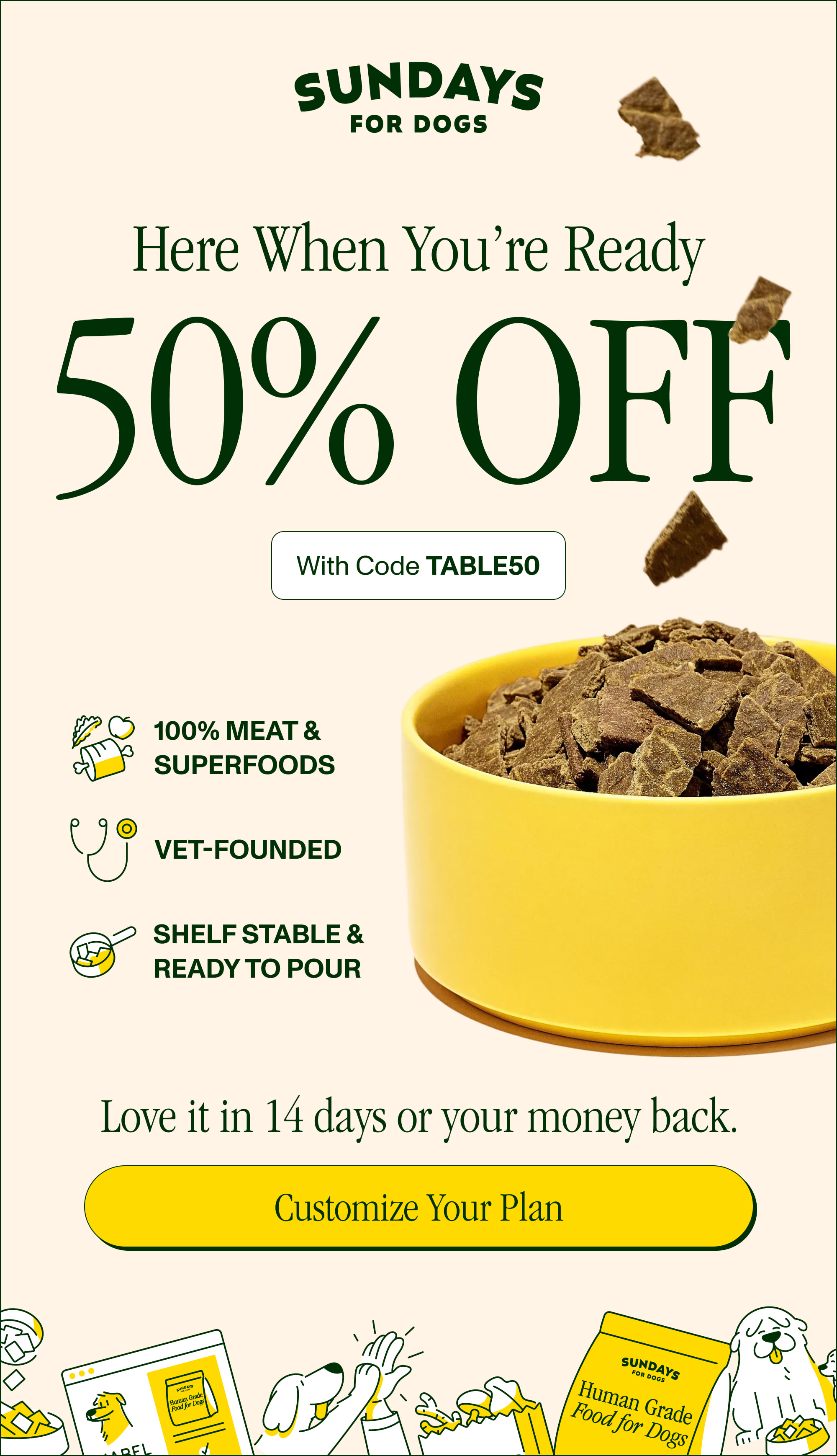 Here When You’re Ready 50% OFF With Code TABLE50 100% Meat & Superfoods Vet-Founded  Shelf Stable & Ready to Pour Love it in 14 days or your money back.  Customize Your Plan