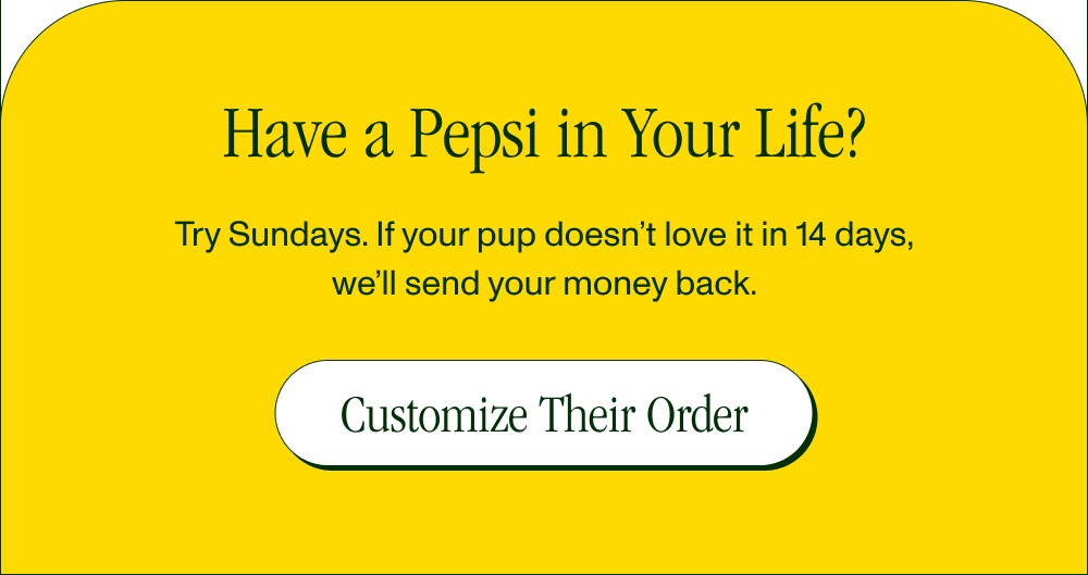 Have a Pepsi in Your Life? Try Sundays. If your pup doesn’t love it in 14 days, we’ll send your money back. Customize Their Order