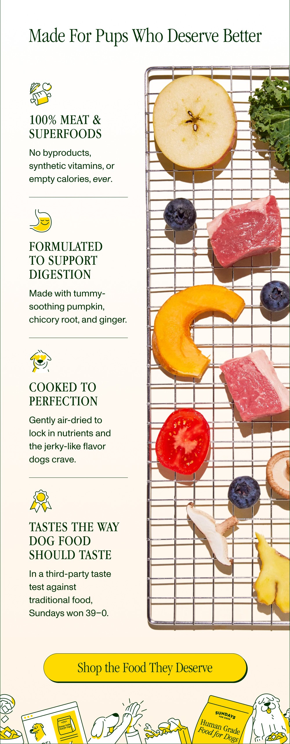 Made For Pups Who Deserve Better 100% Meat & Superfoods No byproducts, synthetic vitamins, or empty calories, ever. Formulated to Support...