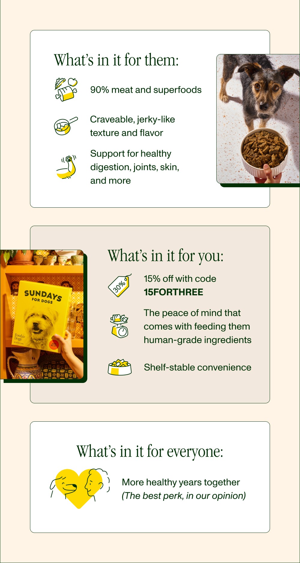 What’s in it for them: 90% meat and superfoods Craveable, jerky-like texture and flavor Support for healthy digestion, joints, skin, and more What’s in it for you: 15% off with code 15FORTHREE The peace of mind that comes with feeding them human-grade ingredients Shelf-stable convenience What’s in it for everyone: More healthy years together (The best perk, in our opinion)