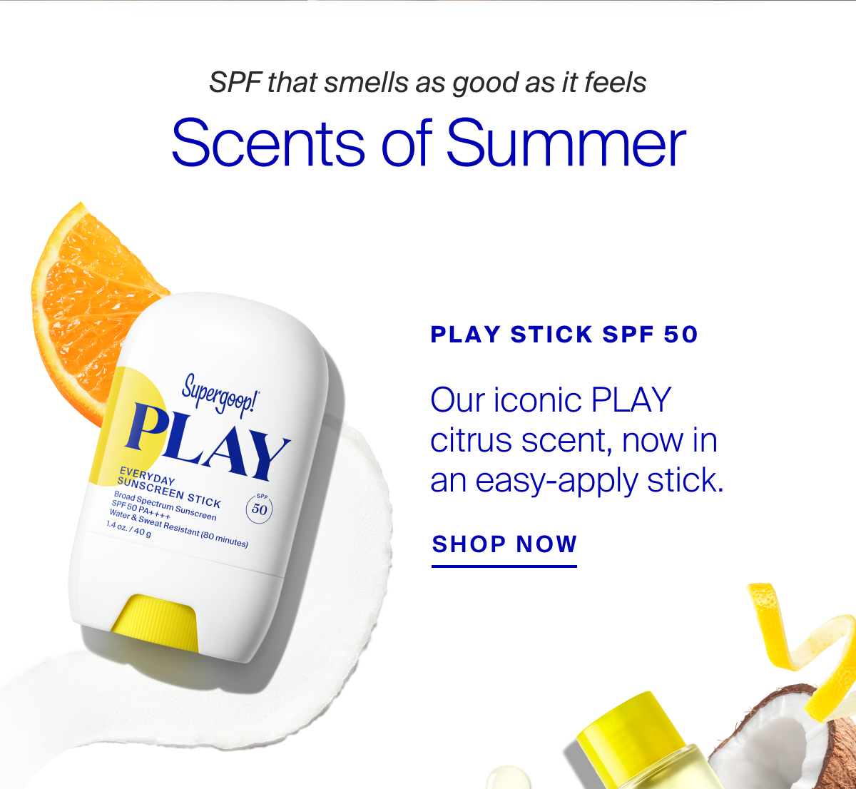 Shop PLAY Stick SPF 50, our iconic PLAY citrus scent now in an easy-apply stick.