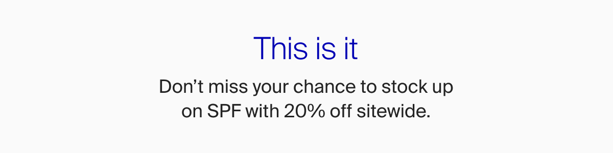This is it. Don't miss your chance to stock up on SPF with 20% off sitewide.