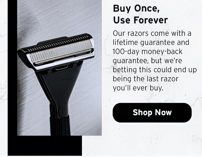 Buy once, use forever. Our razors come with a lifetime guarantee and 100 day money back guarantee. Shop now. 