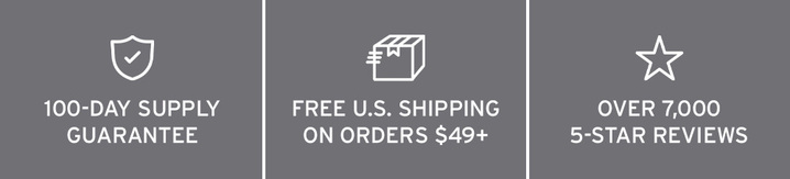 100-DAY SUPPLY GUARANTEE. FREE U.S. SHIPPING ON ORDERS $35+. OVER 7,000 5-STAR REVIEWS