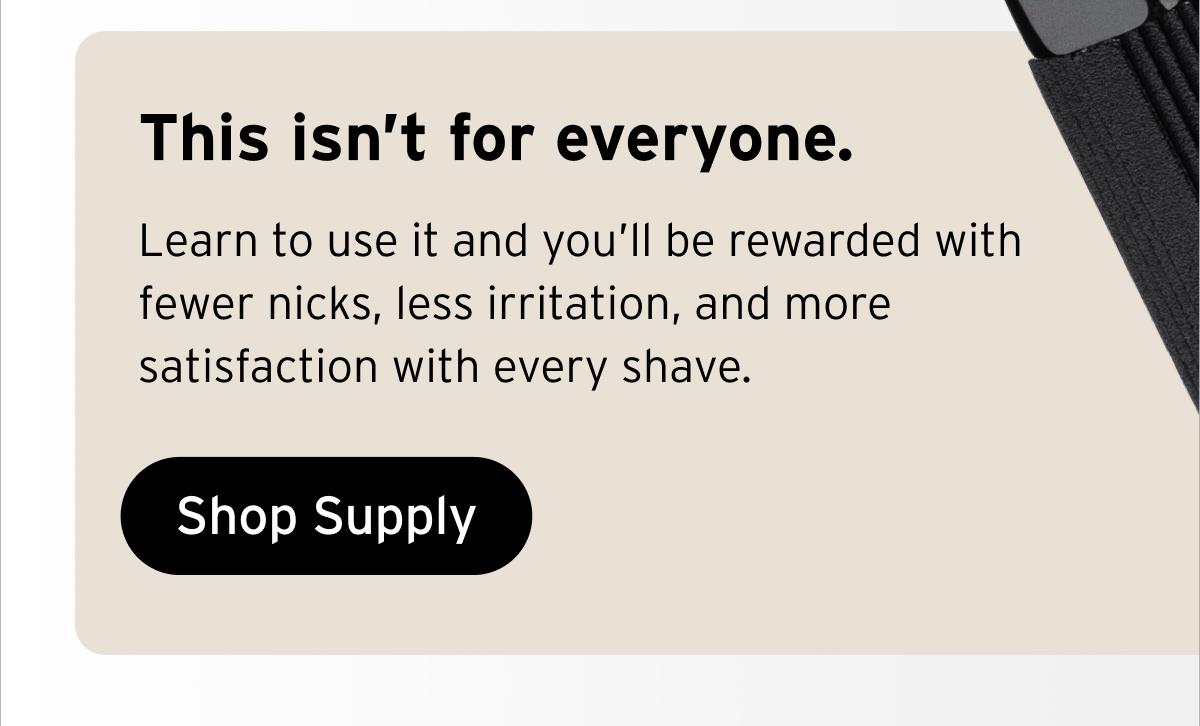 This isn’t for everyone. Learn to use it and you’ll be rewarded with fewer nicks, less irritation, and more satisfaction with every shave. Button: Shop Supply.