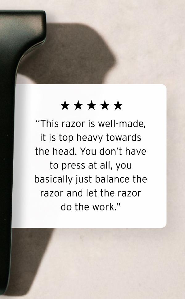 “Five star rating graphic.” “This razor is well-made, it is top heavy towards the head. You don't have to press at all, you basically just balance the razor and let the razor do the work.”