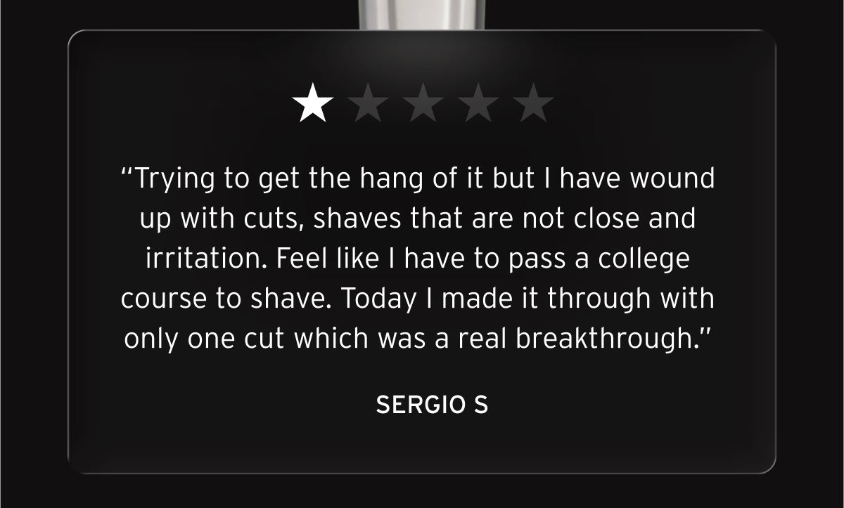 One star review: “Trying to get the hang of it but I have wound up with cuts, shaves that are not close and irritation. Feel like I have to pass a college course to shave. Today I made it through with only one cut which was a real breakthrough.” Sergio S.