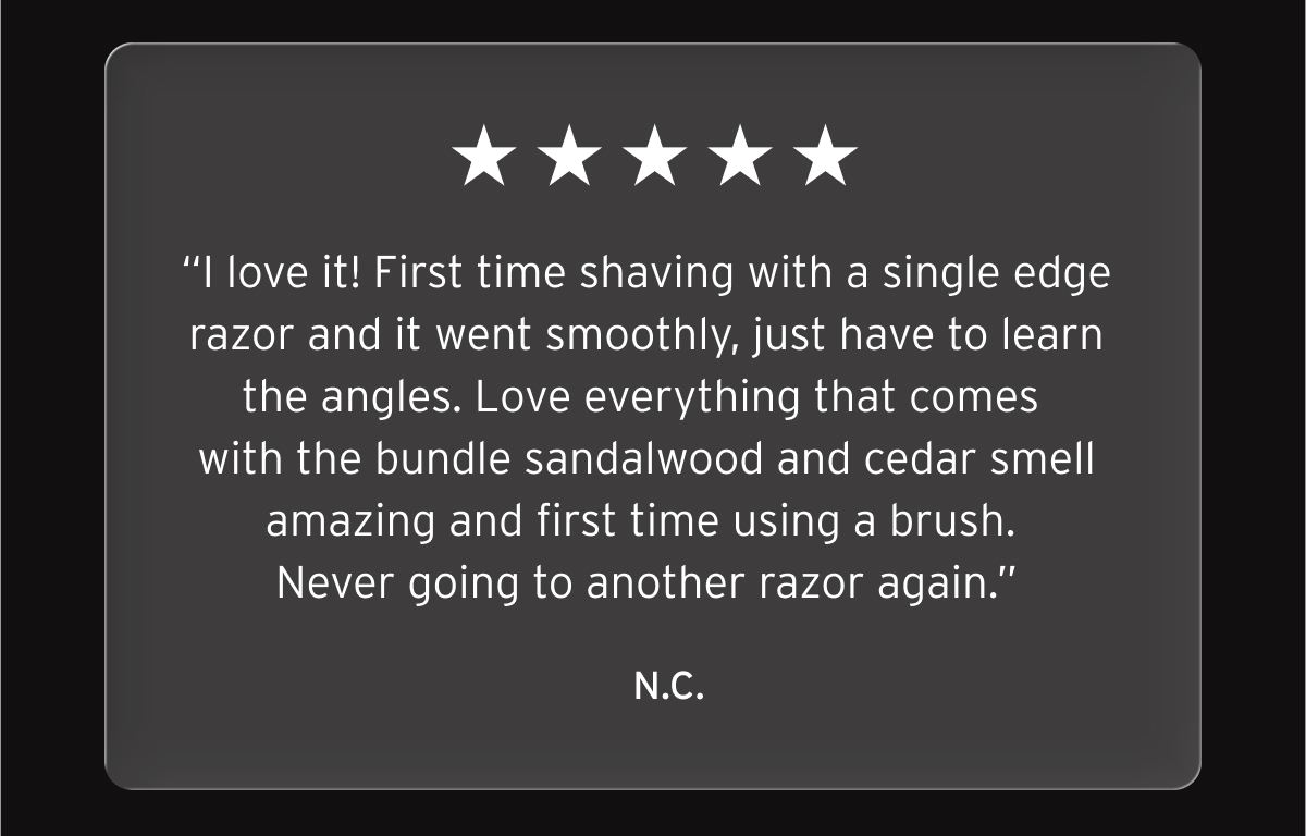 Five star review: “I love it! First time shaving with a single edge razor and it went smoothly, just have to learn the angles. Love everything that comes with the bundle sandalwood and cedar smell amazing and first time using a brush. Never going to another razor again.” N.C.