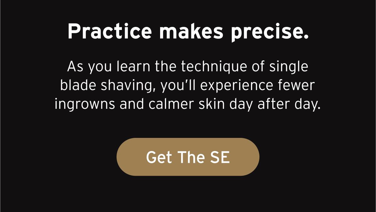 Practice makes precise. As you learn the technique of single blade shaving, you’ll experience fewer ingrowns and calmer skin day after day. Button: Get The SE.