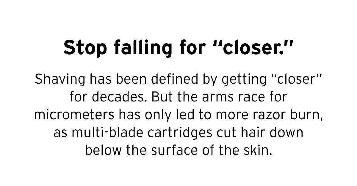 Stop falling for “closer.” Shaving has been defined by getting “closer” for decades. But the arms race for micrometers has only led to more razor burn, as multi-blade cartridges cut hair down below the surface of the skin.