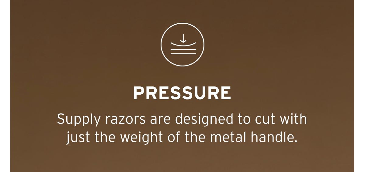 Pressure. Supply razors are designed to cut with just the weight of the metal handle.