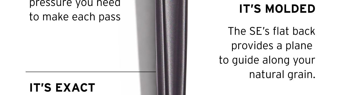 It’s molded. The SE’s flat back provides a plane to guide along your natural grain.