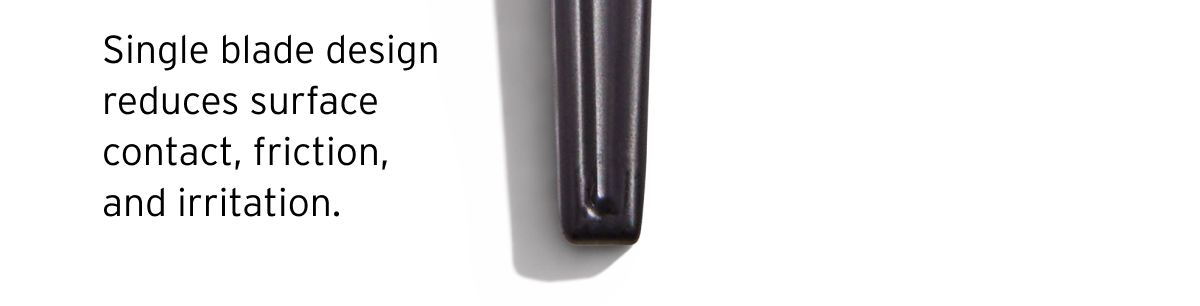 It’s exact. Single blade design reduces surface contact, friction, and irritation.