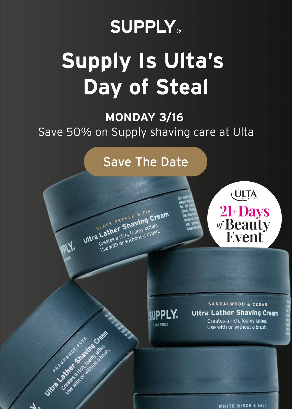 SUPPLY. Supply is Ulta's Day of Steal MONDAY 3/16. Save 50% on Supply shaving care at Ulta  Button: Save The Date