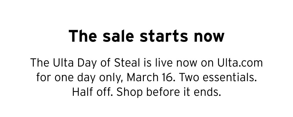 The sale starts now. The Ulta Day of Steal is live now on Ulta.com for one day only, March 16. Two essentials. Half off. Shop before it ends. 