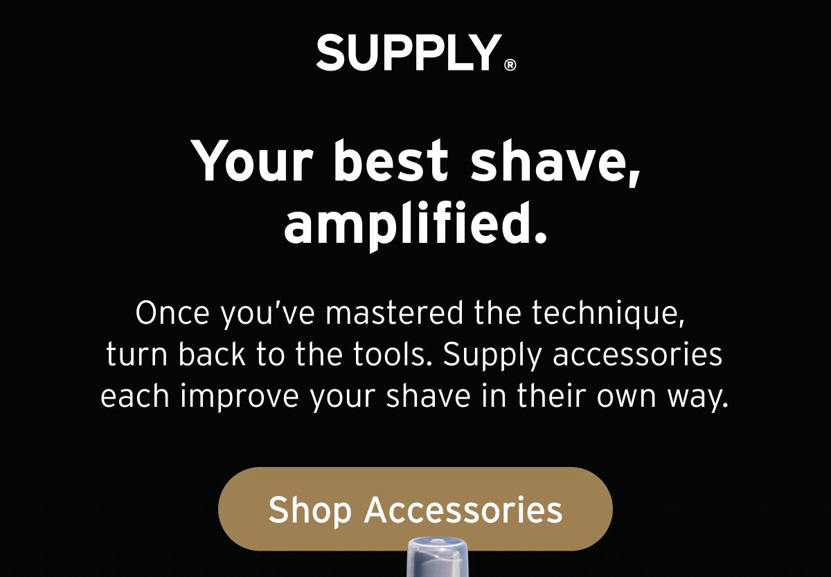 SUPPLY. Your best shave, amplified. Once you’ve mastered the technique, turn back to the tools. Supply accessories each improve your shave in their own way. Button: Shop Accessories.