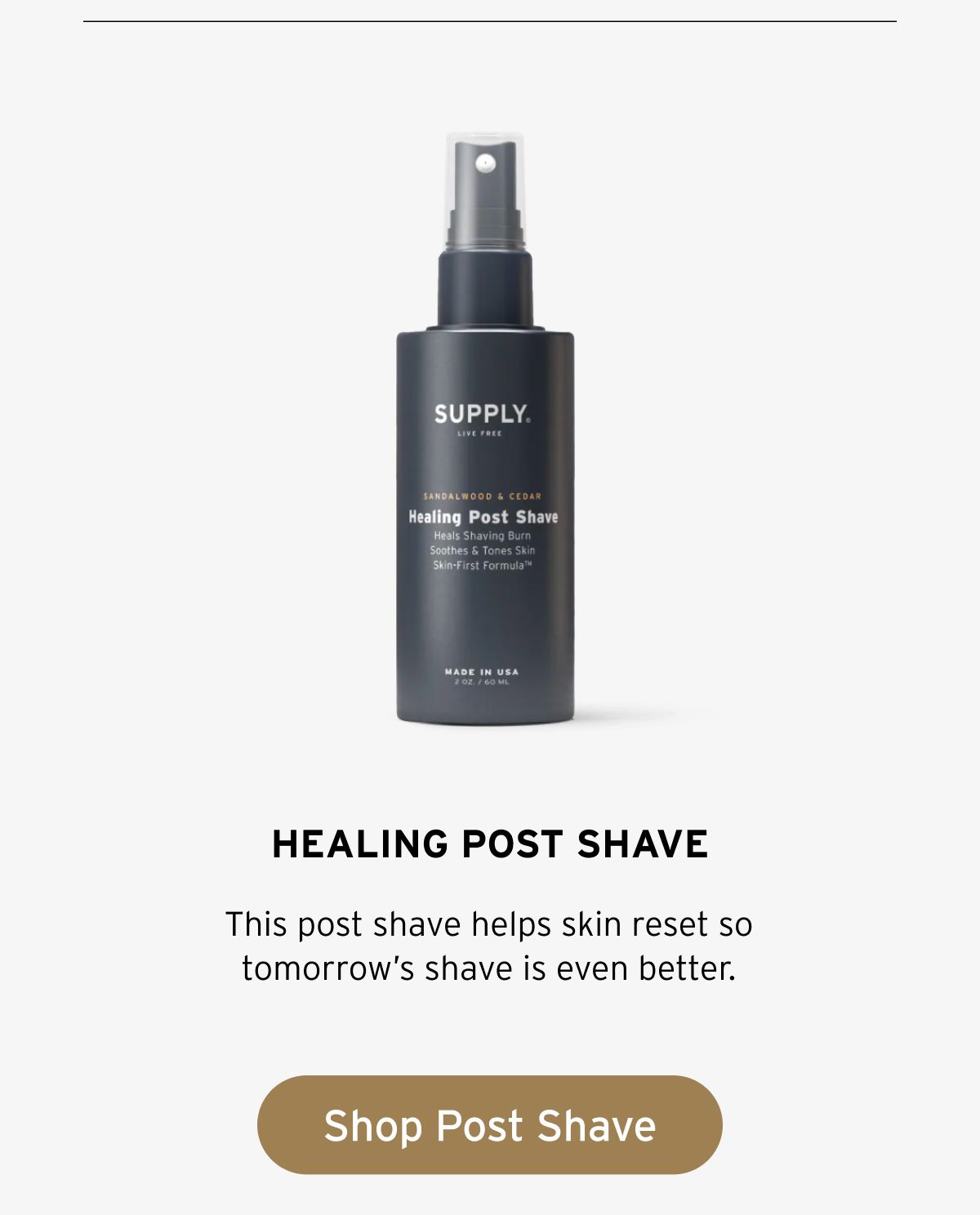 SUPPLY Healing Post Shave, Sandalwood & Cedar. Heals shaving burn. Soothes & tones skin. Skin-First Formula™. Made in USA. 2 oz / 60 ml. This post shave helps skin reset so tomorrow’s shave is even better. Button: Shop Post Shave.