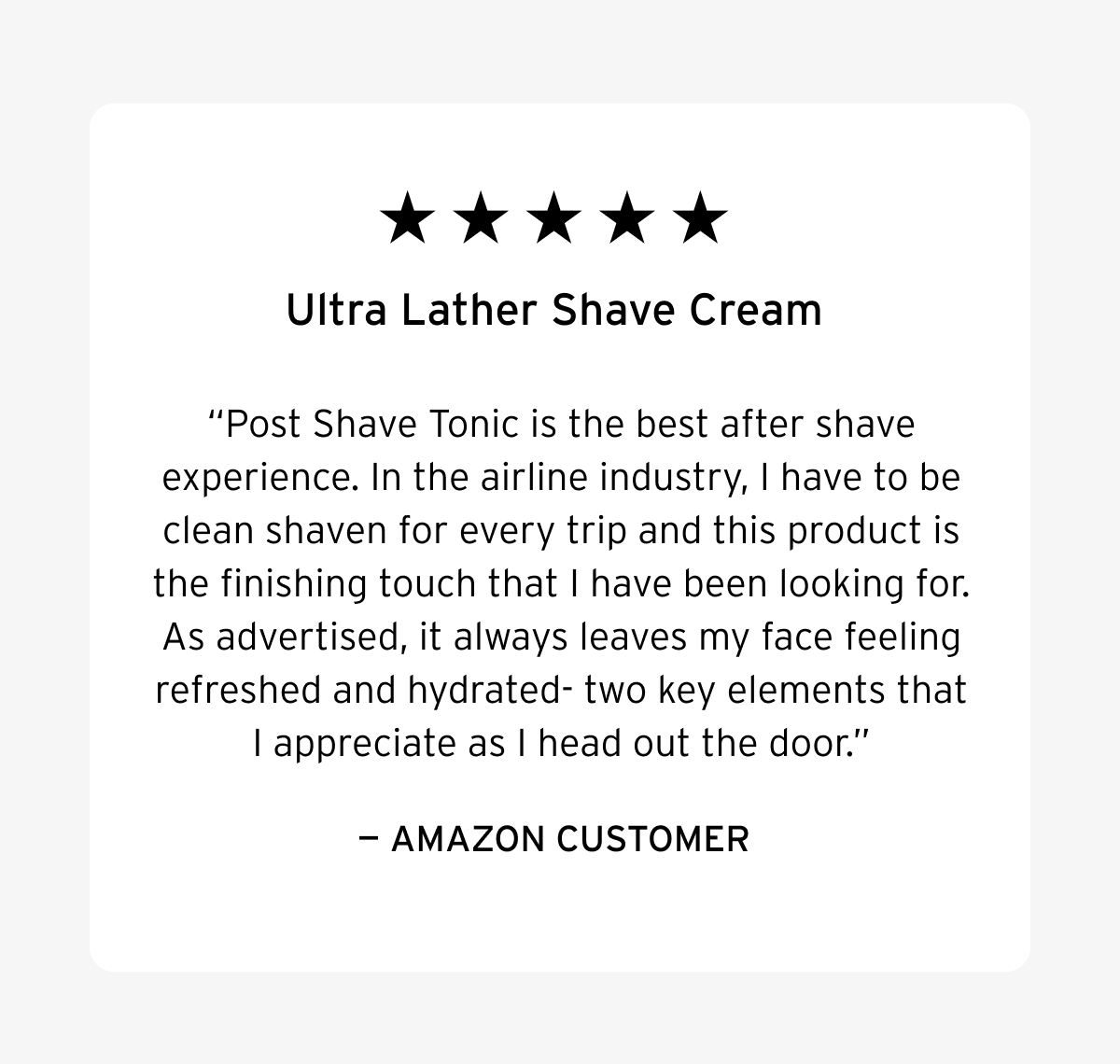 Five stars. Ultra Lather Shave Cream. Post Shave Tonic is the best after shave experience. In the airline industry, I have to be clean shaven for every trip and this product is the finishing touch that I have been looking for. As advertised, it always leaves my face feeling refreshed and hydrated- two key elements that I appreciate as I head out the door. – Amazon Customer.