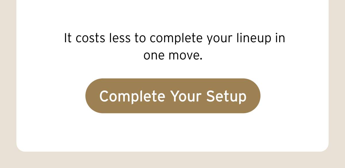 It costs less to complete your lineup in one move. Button: Complete Your Setup