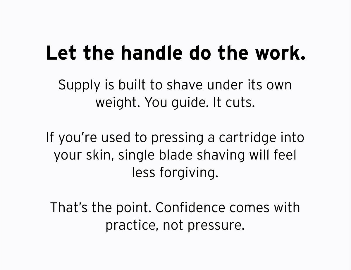 Let the handle do the work. Supply is built to shave under its own weight. You guide. It cuts. If you're used to pressing a cartridge into your skin, single blade shaving will feel less forgiving. That's the point. Confidence comes with practice, not pressure.