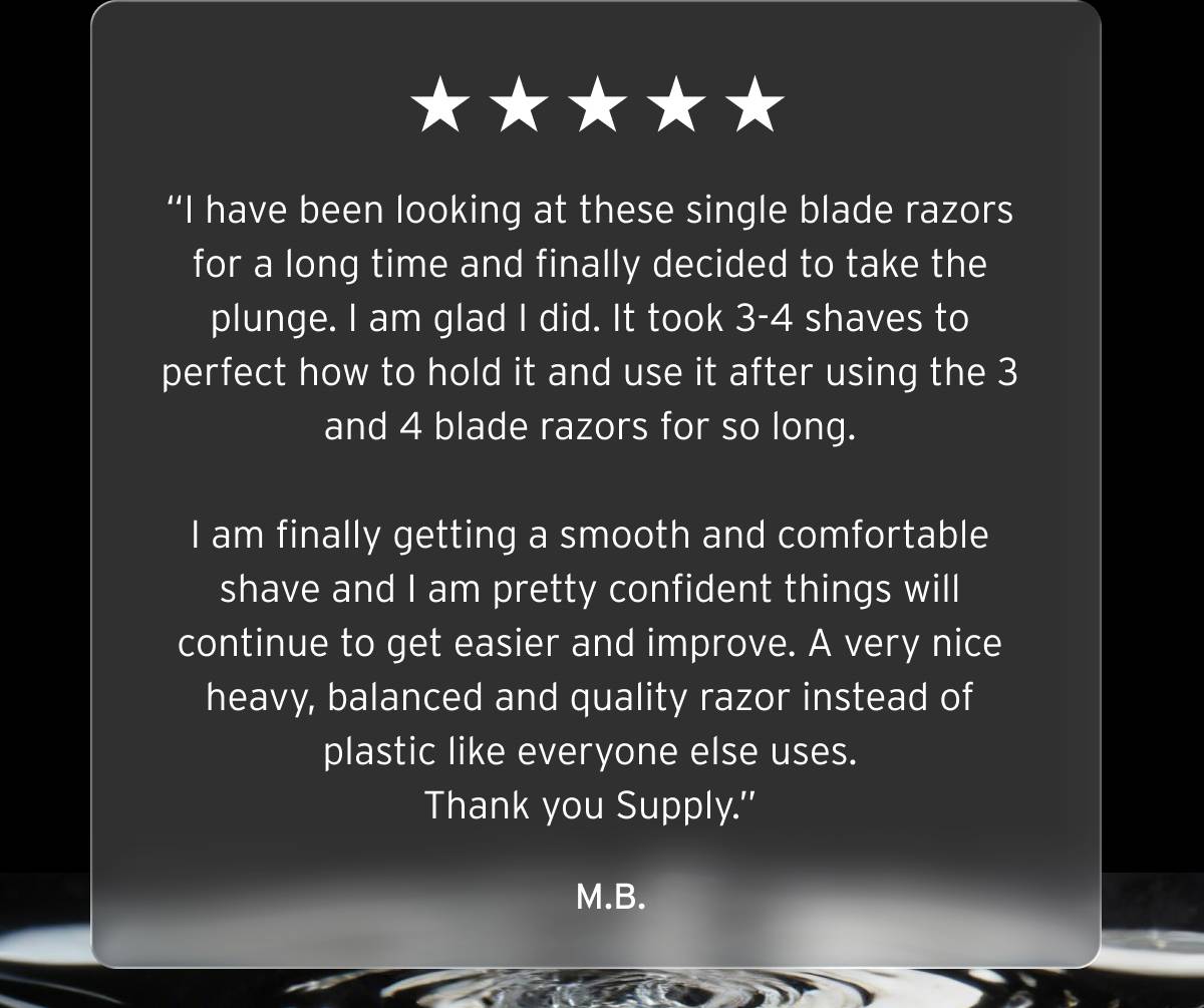 Five stars review.  “I have been looking at these single blade razors for a long time and finally decided to take the plunge. I am glad I did. It took 3-4 shaves to perfect how to hold it and use it after using the 3 and 4 blade razors for so long.  I am finally getting a smooth and comfortable shave and I am pretty confident things will continue to get easier and improve. A very nice heavy, balanced and quality razor instead of plastic like everyone else uses. Thank you Supply.”  M.B.