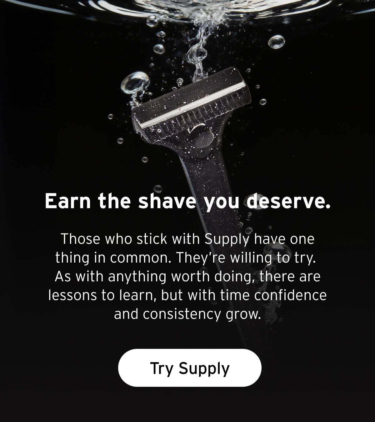 Earn the shave you deserve.  Those who stick with Supply have one thing in common. They’re willing to try. As with anything worth doing, there are lessons to learn, but with time confidence and consistency grow.  Button: Try Supply
