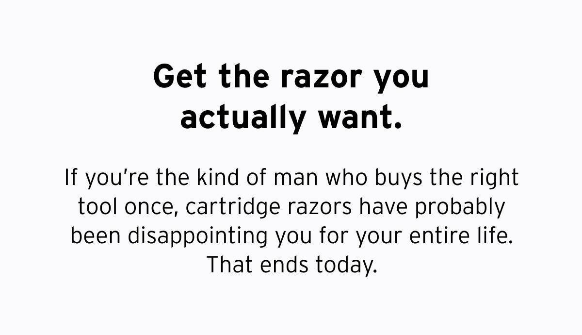 Get the razor you actually want. If you're the kind of man who buys the right tool once, cartridge razors have probably been disappointing you for your entire life. That ends today.