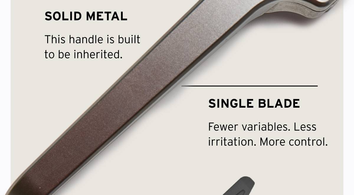 SOLID METAL. This handle is built to be inherited. SINGLE BLADE. Fewer variables. Less irritation. More control. 