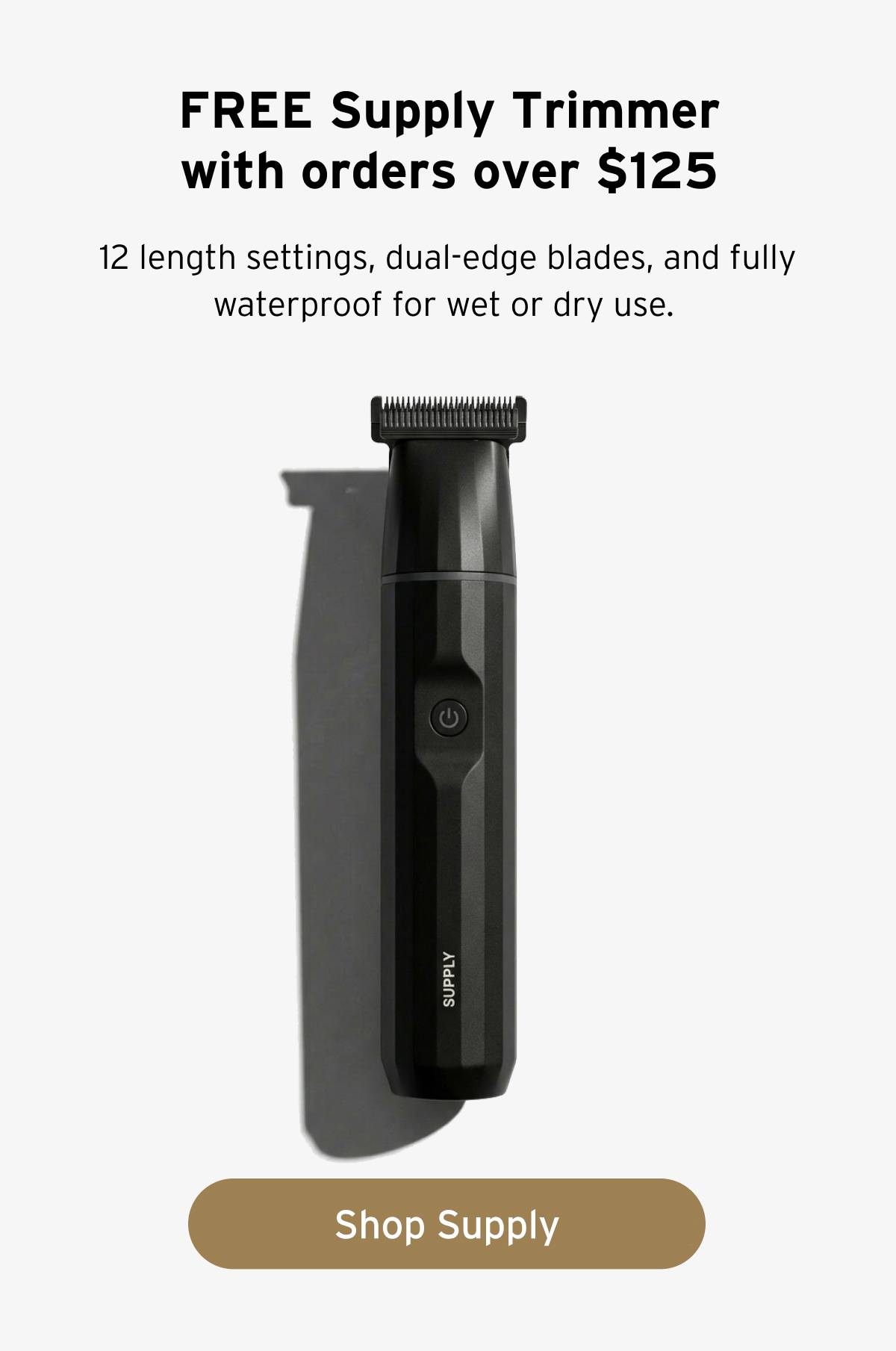 FREE Supply Trimmer with orders over $125. 12 length settings, dual-edge blades, and fully waterproof for wet or dry use. Button: Shop Supply