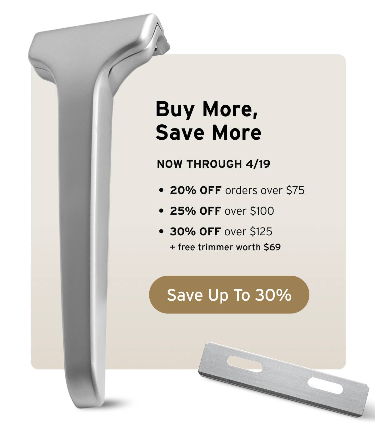 Buy More, Save More. Now through 4/19. 20% off orders over $75, 25% off over $100, and 30% off over $125 + free trimmer worth $69. Button: Save Up To 30% 