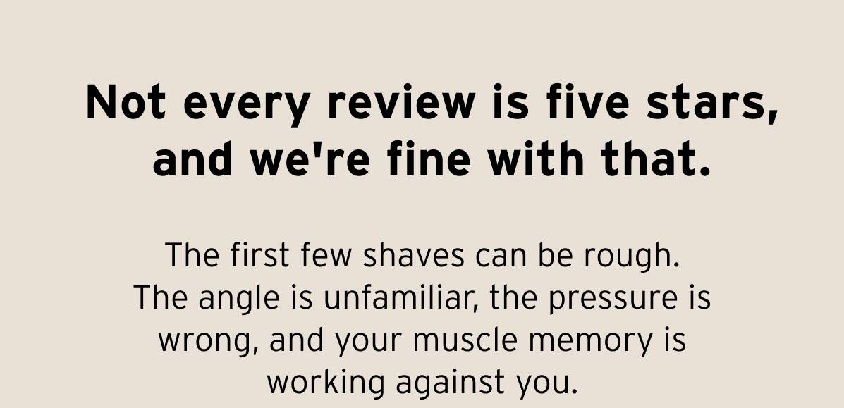 Not every review is five stars, and we're fine with that. The first few shaves can be rough. The angle is unfamiliar, the pressure is wrong, and your muscle memory is working against you.