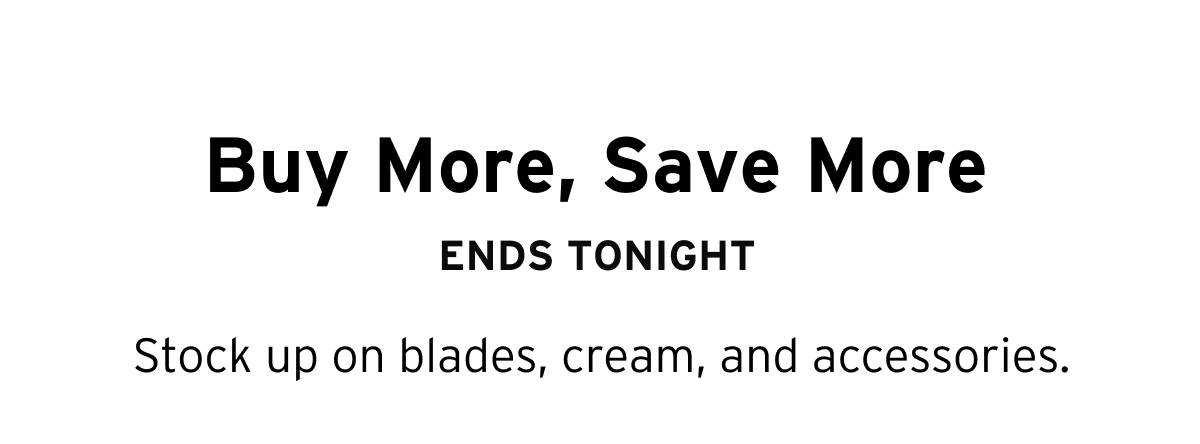 Buy More, Save More ENDS TONIGHT. Stock up on blades, cream, and accessories. 