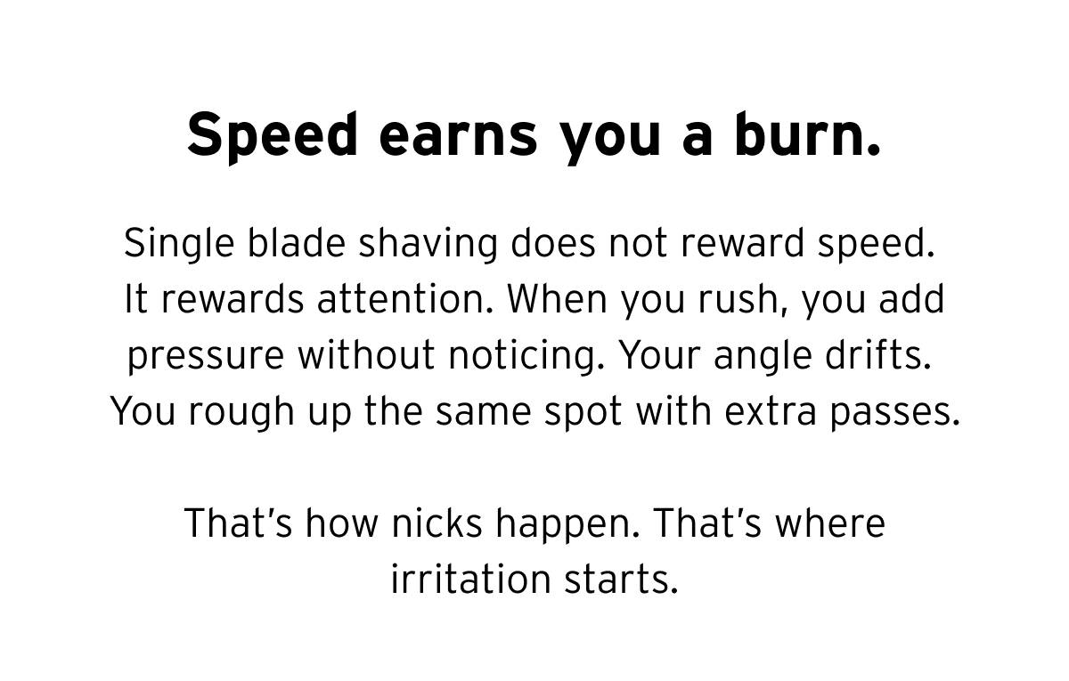 Speed earns you a burn. Single blade shaving does not reward speed. It rewards attention. When you rush, you add pressure without noticing. Your angle drifts. You rough up the same spot with extra passes. That's how nicks happen. That's where irritation starts. 