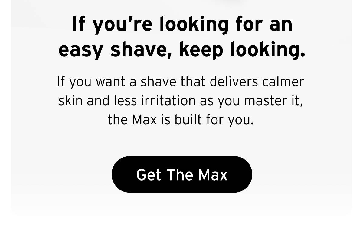 If you're looking for an easy shave, keep looking. If you want a shave that delivers calmer skin and less irritation as you master it, the Max is built for you.  Button: Get The Max 